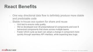 © 2016 Move, Inc. All rights reserved. Do not copy or distribute.
- One way directional data flow is definitely produce more stable
and predictable code
- Stable in-house eco system for share and reuse
- Unit test to ensure code quality.
- We’ve developed over 30 presentational UI components and over 8
behavioral components that share across multiple teams
- Faster UX/UI cycle as team can adopt a change in component more
quickly through seamless API interface, while expecting less bugs
React Benefits
 
