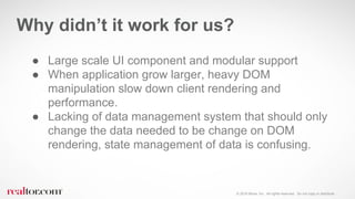 © 2016 Move, Inc. All rights reserved. Do not copy or distribute.
● Large scale UI component and modular support
● When application grow larger, heavy DOM
manipulation slow down client rendering and
performance.
● Lacking of data management system that should only
change the data needed to be change on DOM
rendering, state management of data is confusing.
Why didn’t it work for us?
 