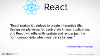 © 2016 Move, Inc. All rights reserved. Do not copy or distribute.
“React makes it painless to create interactive UIs.
Design simple views for each state in your application,
and React will efficiently update and render just the
right components when your data changes.”
Reference: https://reactjs.org/
 