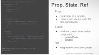© 2016 Move, Inc. All rights reserved. Do not copy or distribute.
Prop:
● Parameter to a function
● React.PropTypes is used for
data sanitization
States
● Hold the current state inside
component
○ getInitialState
○ setState
Ref
● Keep reference to component
Prop, State, Ref
class Button extends React.Component {
constructor() {
super();
this.state = {
count: 0,
};
}
updateCount() {
this.setState((prevState, props) => {
return { count: prevState.count + 1 }
});
}
render() {
return (
<button onClick={() => this.updateCount()}>
{this.props.name}: {this.state.count}
</button>);
}
}
ReactDOM.render(<Button name=”Click me” />,
mountNode);
 