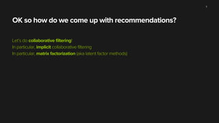 OK so how do we come up with recommendations?
Let’s do collaborative filtering!
In particular, implicit collaborative filtering
In particular, matrix factorization (aka latent factor methods)
11
 
