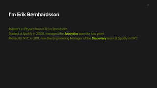 I’m Erik Bernhardsson
Master’s in Physics from KTH in Stockholm
Started at Spotify in 2008, managed the Analytics team for two years
Moved to NYC in 2011, now the Engineering Manager of the Discovery team at Spotify in NYC
2
 