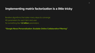 Implementing matrix factorization is a little tricky
Iterative algorithms that stake many steps to converge
40 parameters for each item and user
So something like 1.2 billion parameters
“Google News Personalization: Scalable Online Collaborative Filtering”
20
 