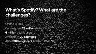August 5, 2013
What’s Spotify? What are the
challenges?
Started in 2006
Currently has 24 million users
6 million paying users
Available in 20 countries
About 300 engineers, of which 70 in NYC
 
