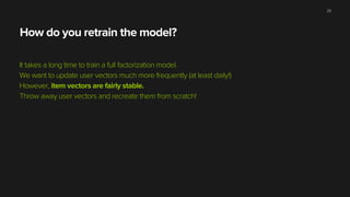 How do you retrain the model?
It takes a long time to train a full factorization model.
We want to update user vectors much more frequently (at least daily!)
However, item vectors are fairly stable.
Throw away user vectors and recreate them from scratch!
29
 