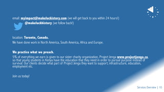 email: myimpact@makeluckistory.com (we will get back to you within 24 hours!)
@makeluckhistory (we follow back!)
location: Toronto, Canada.
We have done work in North America, South America, Africa and Europe.
We practice what we preach.
5% of everything we earn is given to our sister charity organization, Project Jenga www.projectjenga.ca,
so that young students in Kenya have the education that they need in order to pursue purpose instead of
survival. Our clients decide what part of Project Jenga they want to support; infrastructure, education,
employment etc.
Join us today!
Services Overview | 10
 
