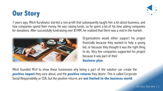 Our Story
7 years ago, Mitch Kurylowicz started a non-profit that subsequently taught him a lot about business, and
how companies spend their money. He was raising funds, so he spent a lot of his time asking companies
for donations. After successfully fundraising over $1MM, he realized that there was a void in the market.
Mitch founded MLH to show these businesses why being a part of the solution can create the
positive impact they care about, and the positive returns they desire. This is called Corporate
Social Responsibility or CSR, but the positive returns are not limited to the business world.
Organizations would either support his project
financially because they wanted to help a young
kid, or because they thought it was the right thing
to do. Very few companies supported his project
because it was part of their
business plan.
Services Overview | 2
 