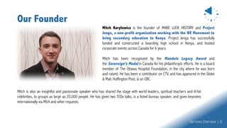 Our Founder
Mitch is also an insightful and passionate speaker who has shared the stage with world leaders, spiritual teachers and A-list
celebrities, to groups as large as 20,000 people. He has given two TEDx talks, is a listed bureau speaker, and gives keynotes
internationally via MLH and other requests.
Services Overview | 8
Mitch Kurylowicz is the founder of MAKE LUCK HISTORY and Project
Jenga, a non-profit organization working with the WE Movement to
bring secondary education to Kenya. Project Jenga has successfully
funded and constructed a boarding high school in Kenya, and hosted
corporate events across Canada for 6 years.
Mitch has been recognized by the Mandela Legacy Award and
the Sovereign's Medal in Canada for his philanthropic efforts. He is a board
member of The Ottawa Hospital Foundation, in the city where he was born
and raised. He has been a contributor on CTV, and has appeared in the Globe
& Mail, Huffington Post, & on CBC.
 