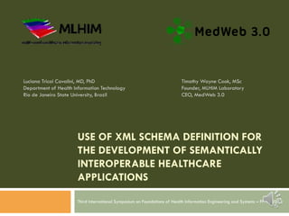 USE OF XML SCHEMA DEFINITION FOR
THE DEVELOPMENT OF SEMANTICALLY
INTEROPERABLE HEALTHCARE
APPLICATIONS
Third International Symposium on Foundations of Health Information Engineering and Systems – FHIES 2013
Luciana Tricai Cavalini, MD, PhD
Department of Health Information Technology
Rio de Janeiro State University, Brazil
Timothy Wayne Cook, MSc
Founder, MLHIM Laboratory
CEO, MedWeb 3.0
 