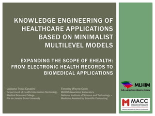 KNOWLEDGE ENGINEERING OF
        HEALTHCARE APPLICATIONS
            BASED ON MINIMALIST
              MULTILEVEL MODELS

      EXPANDING THE SCOPE OF EHEALTH:
   FROM ELECTRONIC HEALTH RECORDS TO
             BIOMEDICAL APPLICATIONS

Luciana Tricai Cavalini                       Timothy Wayne Cook
Department of Health Information Technology   MLHIM Associated Laboratory
Medical Sciences College                      National Institute of Science and Technology –
Rio de Janeiro State University               Medicine Assisted by Scientific Computing
 