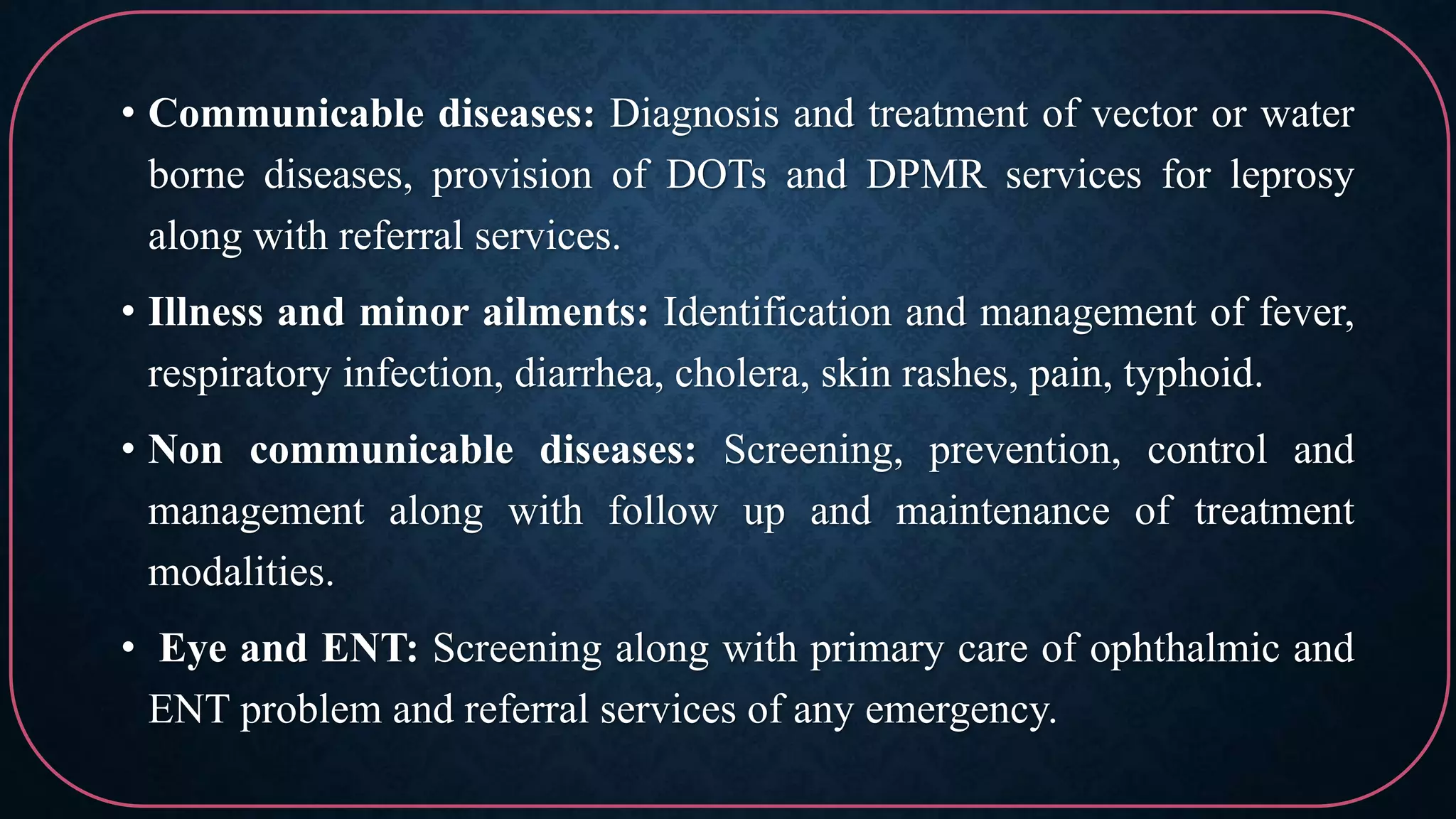 • Communicable diseases: Diagnosis and treatment of vector or water
borne diseases, provision of DOTs and DPMR services for leprosy
along with referral services.
• Illness and minor ailments: Identification and management of fever,
respiratory infection, diarrhea, cholera, skin rashes, pain, typhoid.
• Non communicable diseases: Screening, prevention, control and
management along with follow up and maintenance of treatment
modalities.
• Eye and ENT: Screening along with primary care of ophthalmic and
ENT problem and referral services of any emergency.
 