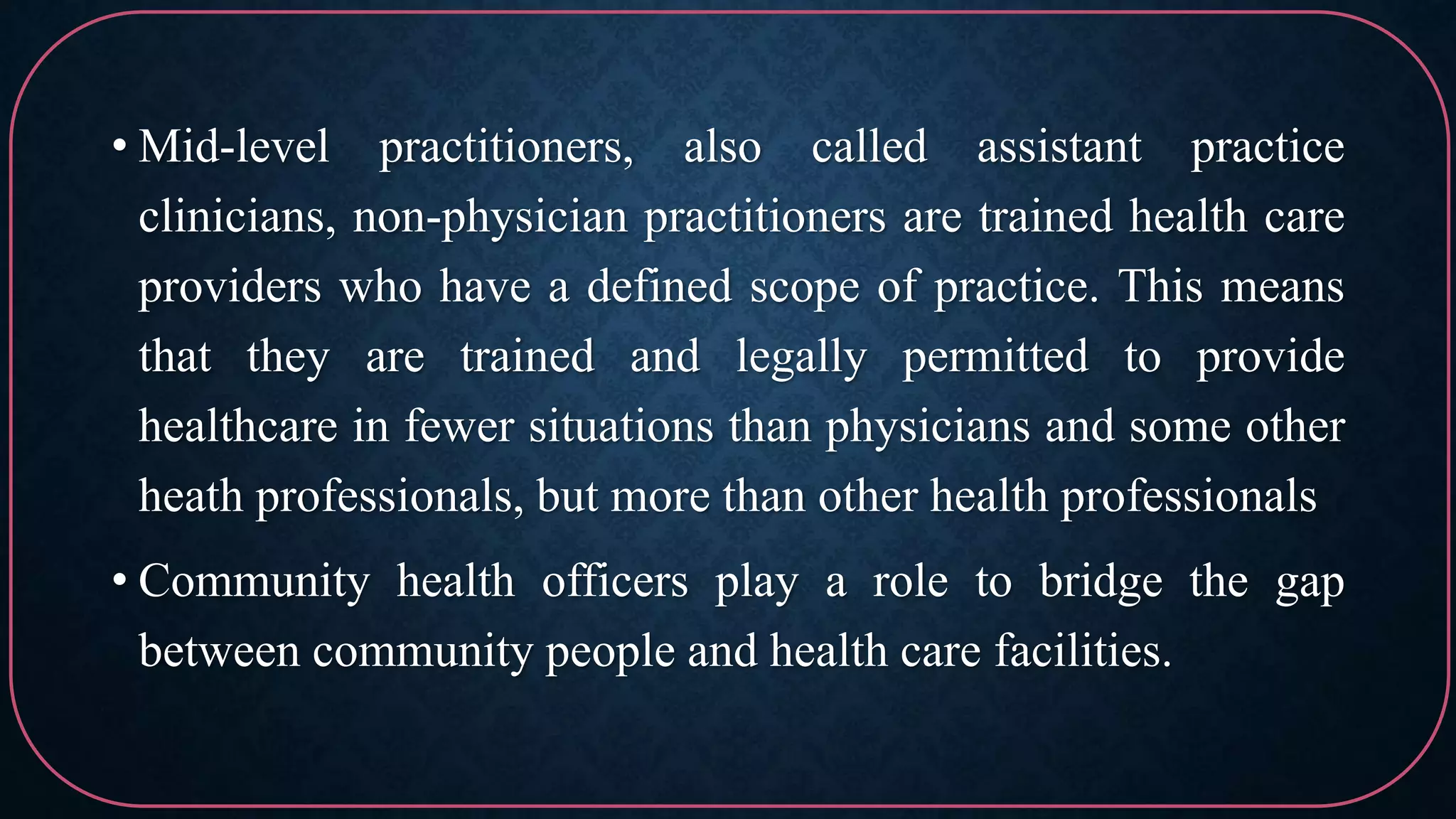 • Mid-level practitioners, also called assistant practice
clinicians, non-physician practitioners are trained health care
providers who have a defined scope of practice. This means
that they are trained and legally permitted to provide
healthcare in fewer situations than physicians and some other
heath professionals, but more than other health professionals
• Community health officers play a role to bridge the gap
between community people and health care facilities.
 