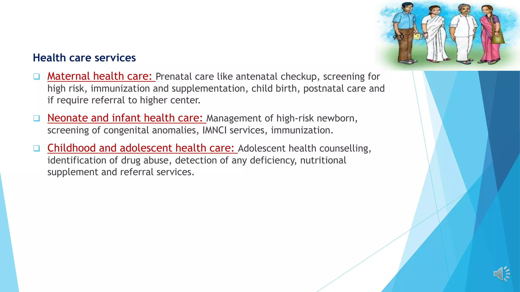 Health care services
 Maternal health care: Prenatal care like antenatal checkup, screening for
high risk, immunization and supplementation, child birth, postnatal care and
if require referral to higher center.
 Neonate and infant health care: Management of high-risk newborn,
screening of congenital anomalies, IMNCI services, immunization.
 Childhood and adolescent health care: Adolescent health counselling,
identification of drug abuse, detection of any deficiency, nutritional
supplement and referral services.
 