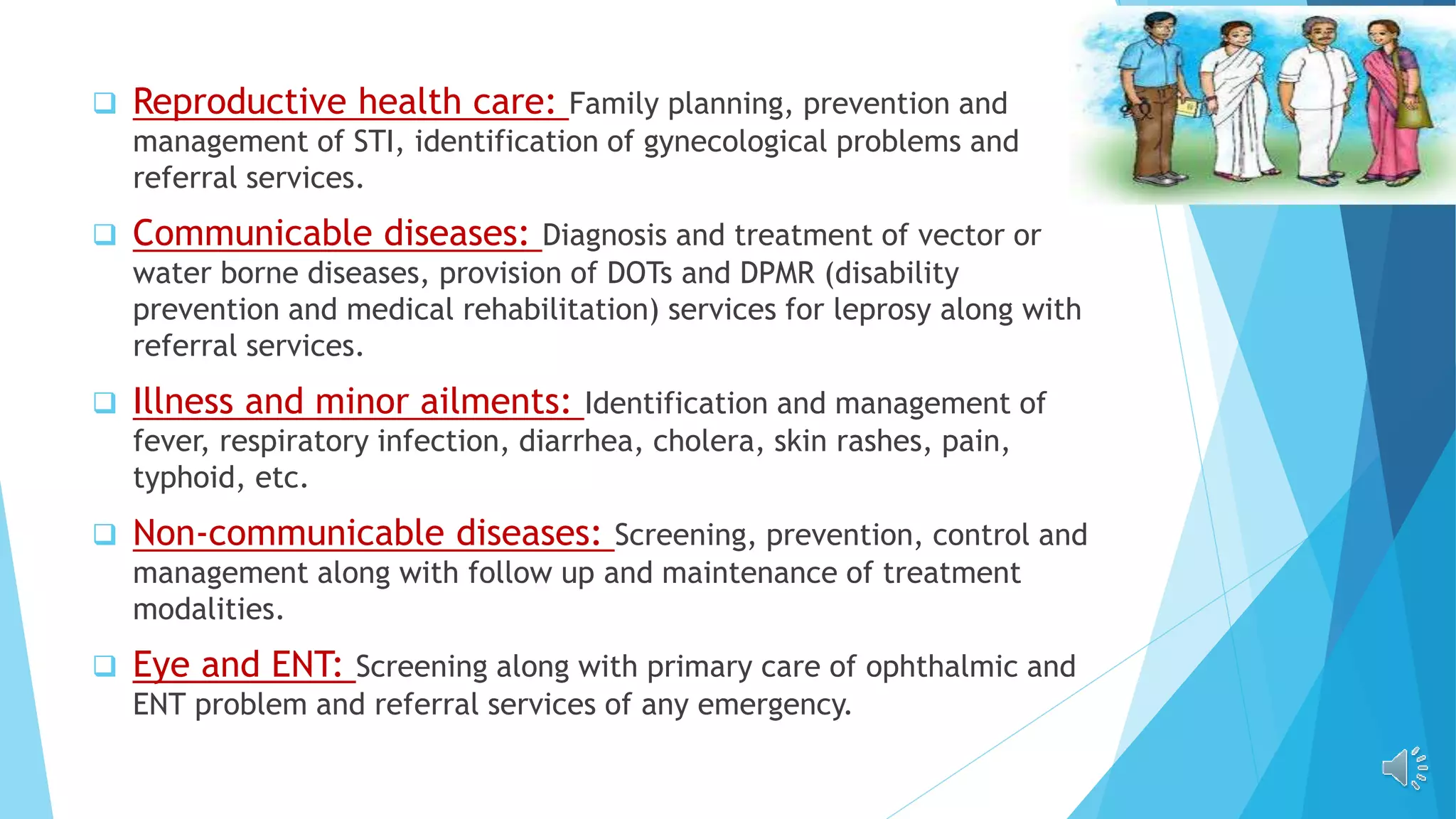  Reproductive health care: Family planning, prevention and
management of STI, identification of gynecological problems and
referral services.
 Communicable diseases: Diagnosis and treatment of vector or
water borne diseases, provision of DOTs and DPMR (disability
prevention and medical rehabilitation) services for leprosy along with
referral services.
 Illness and minor ailments: Identification and management of
fever, respiratory infection, diarrhea, cholera, skin rashes, pain,
typhoid, etc.
 Non-communicable diseases: Screening, prevention, control and
management along with follow up and maintenance of treatment
modalities.
 Eye and ENT: Screening along with primary care of ophthalmic and
ENT problem and referral services of any emergency.
 