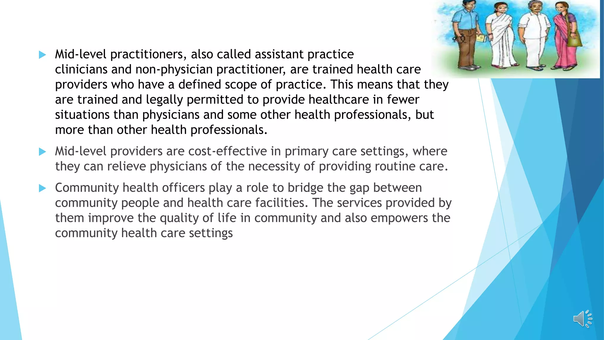  Mid-level practitioners, also called assistant practice
clinicians and non-physician practitioner, are trained health care
providers who have a defined scope of practice. This means that they
are trained and legally permitted to provide healthcare in fewer
situations than physicians and some other health professionals, but
more than other health professionals.
 Mid-level providers are cost-effective in primary care settings, where
they can relieve physicians of the necessity of providing routine care.
 Community health officers play a role to bridge the gap between
community people and health care facilities. The services provided by
them improve the quality of life in community and also empowers the
community health care settings
 