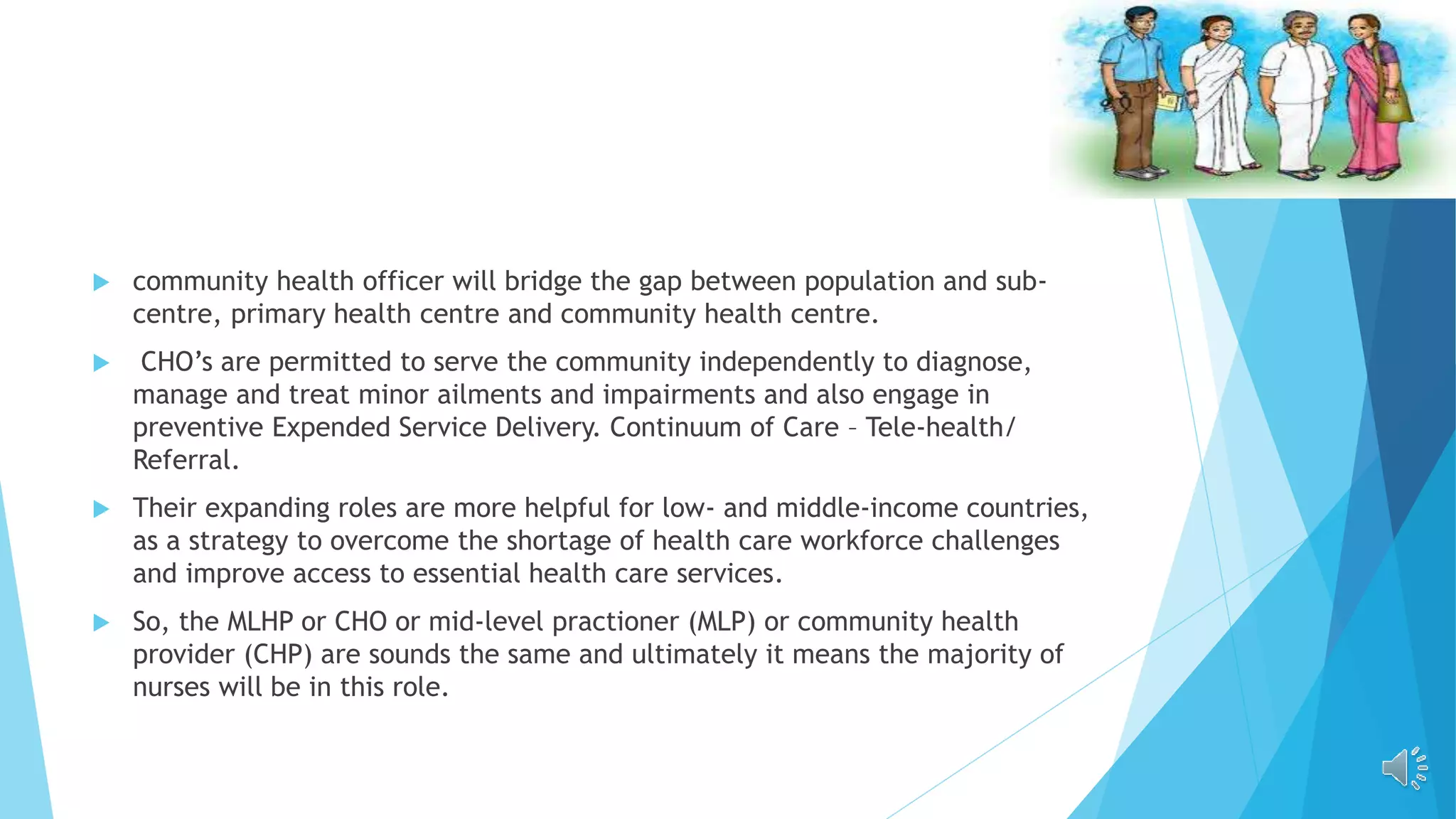  community health officer will bridge the gap between population and sub-
centre, primary health centre and community health centre.
 CHO’s are permitted to serve the community independently to diagnose,
manage and treat minor ailments and impairments and also engage in
preventive Expended Service Delivery. Continuum of Care – Tele-health/
Referral.
 Their expanding roles are more helpful for low- and middle-income countries,
as a strategy to overcome the shortage of health care workforce challenges
and improve access to essential health care services.
 So, the MLHP or CHO or mid-level practioner (MLP) or community health
provider (CHP) are sounds the same and ultimately it means the majority of
nurses will be in this role.
 