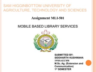 Assignment MLI-501
MOBILE BASED LIBRARY SERVICES
SAM HIGGINBOTTOM UNIVERSITY OF
AGRICULTURE, TECHNOLOGY AND SCIENCES
SUBMITTED BY-
SIDDHARTH KUSHWAHA
19MSAEC058
M.Sc. Ag. (Extension and
Communication)
1st SEMESTER
 