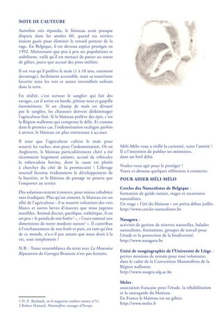NOTE DE L’AUTEURE
Autrefois très répandu, le blaireau avait presque
disparu dans les années 60, quand ses terriers
étaient gazés pour éliminer le renard porteur de la
rage. En Belgique, il est devenu espèce protégée en
1992. Maintenant que peu à peu ses populations se
stabilisent, voilà qu’il est menacé de passer au statut
de gibier, parce que accusé des pires méfaits.
Il est vrai qu’il prélève le maïs (1 à 10 ares, rarement
davantage), facilement accessible, mais sa nourriture
favorite reste les vers et autres invertébrés enfouis
dans la terre.
En réalité, c’est surtout le sanglier qui fait des
ravages, car il arrive en horde, piétine tout et gaspille
énormément. Si un champ de maïs est dévasté
par le sanglier, les chasseurs doivent dédommager
l’agriculteur lésé. Si le blaireau prélève des épis, c’est
la Région wallonne qui compense le délit. Et comme
dans le premier cas, l’indemnisation rechigne parfois
à arriver, le blaireau est plus intéressant à accuser.
Il reste que l’agriculteur cultive le maïs pour
nourrir les vaches, non pour l’indemnisation. Or en
Angleterre, le blaireau particulièrement chéri a été
récemment largement anéanti, accusé de véhiculer
la tuberculose bovine, dont la cause est plutôt
à chercher du côté de la promiscuité  ! L’élevage
intensif favorise évidemment le développement de
la bactérie, et le blaireau de passage ne pourra que
l’emporter au terrier.
Des solutions restent à trouver, pour mieux cohabiter
sans éradiquer. Plus qu’un ennemi, le blaireau est un
allié de l’agriculteur : il se nourrit volontiers des vers
blancs et autres larves d’insectes que nous jugeons
nuisibles. Animal discret, pacifique, esthétique, il est
un peu « le panda de nos forêts1
 », « l’ours ramené aux
dimensions de notre modeste nature2
 ». Il contribue
à l’enchantement de nos forêt et puis, en tant qu’être
de ce monde, n’a-t-il pas autant que nous droit à la
vie, tout simplement ?
N.B. : Toute ressemblance du texte avec La Mauvaise
Réputation de Georges Brassens n’est pas fortuite.
1 D.-E. Ryelandt, in le magazine couleurs nature n°51.
2 Robert Hainard, Mammifères sauvages d’Europe.
Méli-Mélo vous a titillé la curiosité, voire l’amitié ?
Il a l’intention de publier ses mémoires,
dans un bref délai.
Voulez-vous agir pour le protéger ?
Voyez ci-dessous quelques références à contacter.
POUR AIDER MÉLI-MÉLO
Cercles des Naturalistes de Belgique :
formation de guide-nature, stages et excursions
naturalistes.
Un stage « l’été du blaireau » est prévu début juillet.
http://www.cercles-naturalistes.be
Natagora :
activités de gestion de réserves naturelles, balades
naturalistes, formations, groupes de travail pour
l’étude et la protection de la biodiversité.
http://www.natagora.be
Unité de zoogéographie de l’Université de Liège :
petites missions de terrain pour tout volontaire,
dans le cadre de la Convention Mammifères de la
Région wallonne.
http://www.zoogeo.ulg.ac.be
Meles :
association française pour l’étude, la réhabilitation
et la sauvegarde du blaireau.
En France le blaireau est un gibier.
http://www.meles.fr
 