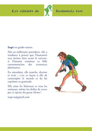 Les éditions du Scraboutcha vert
Isapi est guide-nature.
Née au millénaire précédent, elle a
tendance à penser que l’humanité
sera éteinte bien avant le suivant,
si l’homme continue sa folle
consommation des ressources
planétaires.
En attendant, elle marche, dessine
et écrit  : c’est sa façon à elle de
contempler le monde et de lui
exprimer sa gratitude.
Elle aime les blaireaux et tous les
animaux, même les drôles de cocos
pas si sapiens du genre Homo !
isapi.w@gmail.com
 