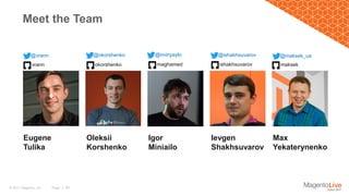 Page | 30© 2017 Magento, Inc.
Meet the Team
@vrann @okorshenko @iminyaylo @ishakhsuvarov @maksek_ua
Eugene
Tulika
vrann okorshenko maghamed ishakhsuvarov maksek
Oleksii
Korshenko
Igor
Miniailo
Ievgen
Shakhsuvarov
Max
Yekaterynenko
 