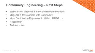 Page | 38© 2017 Magento, Inc.
• Webinars on Magento 2 major architecture solutions
• Magento 2 development with Community
• More Contribution Days (next in MMNL, MMDE…)
• Recognition
• And more fun…
Community Engineering – Next Steps
 