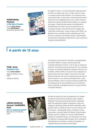 MUNICIPI LECTOR 10
No sabem ni quan ni com pot aparèixer algú que dona
la volta a la nostra vida com un mitjó. I això és el que
li va passar al petit Allen Williams. Tot comença el dia
que el petit Allan, la seva mare i trenta persones més se
salven de morir ofegades quan el seu vaixell s’enfonsa
davant de la petita illa dels Frarets gràcies a la valentia,
el coratge i l’heroïcitat del faroner, el vell Benjamin
Postlethwaite, que amb l’ajut d’una petita barca va
aconseguir portar a terra ferma tots els viatgers del
vaixell que s’enfonsava. A partir d’aquí, entre l’Allen i en
Benjamin neix una bella amistat, enfortida per l’amor
pel mar i la pintura. Una història tendra i corprenedora
profusament il·lustrada per Beji Davies i amb una bonica
traducció de David Nel·lo.
Si recordeu la pel·lícula Mrs. Doubtfire, protagonitzada
per Robin Williams, tindreu una bona pista del
contingut d’aquesta novel·la: va ser la que va inspirar la
pel·lícula. Tot comença quan els pares de l’Iva, la Sophie,
la Tanya i en Nicholas decideixen ingressar l’àvia en una
residència. Però els fills no ho veuen clar i dissenyen un
pla per salvar l’àvia de l’ingrés i que continuï formant
part de la família, com havia succeït des que els nets en
tenen memòria. I així comença el Projecte Iaia, un pla
que els obligarà a anar a l’una per continuar gaudint de
la companyia de la seva excèntrica àvia. Una narració
fresca, divertida, carregada d’humor, en la qual tothom
hi trobarà referents.
Els àlbums també són per als adolescents! Ho podem
comprovar amb la lectura d’aquest volum singular i
bellament il·lustrat que porta per títol On va aquesta
gent? De realització original i sorprenent, inclou una
adaptació del famós poema de Martin Niemöller «Vaig
guardar silenci» («Quan els nazis van venir a buscar els
comunistes, / vaig guardar silenci, / perquè jo no era
comunista«), obra de l’editor de l’àlbum, Gonçal López-
Pampló, que ens n’ofereix una versió contemporània
vàlida per a qualsevol temps. Les il·lustracions, tot i que
ens dibuixen una època determinada, són el contrapunt
ideal perquè es converteixi un llibre de capçalera, un
d’aquells títols que justifica el fet de llegir.
MORPURGO,
Michael
L’illa dels Frarets
Il·lustr. Benji Davies
Trad. David Nel·lo
Barcelona: Bambú, 2021
LÓPEZ-PAMPLÓ,
Gonçal i PARREÑO,
Fran
On va aquesta gent?
Barcelona: Animallibres,
2021.
FINE, Anne
Projecte iaia
Trad. Anna Llisterri
Madrid: Nórdica Libros,
2021
(Nórdica Infantil)
A partir de 12 anys
 