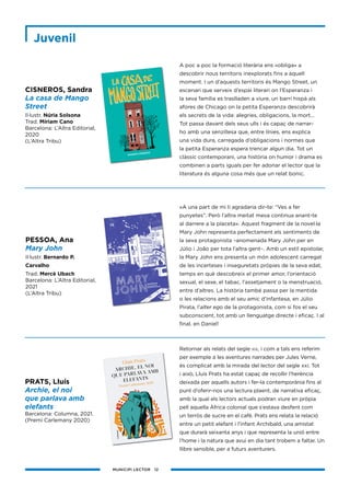 MUNICIPI LECTOR 12
A poc a poc la formació literària ens «obliga» a
descobrir nous territoris inexplorats fins a aquell
moment. I un d’aquests territoris és Mango Street, un
escenari que serveix d’espai literari on l’Esperanza i
la seva família es traslladen a viure, un barri hispà als
afores de Chicago on la petita Esperanza descobrirà
els secrets de la vida: alegries, obligacions, la mort...
Tot passa davant dels seus ulls i és capaç de narrar-
ho amb una senzillesa que, entre línies, ens explica
una vida dura, carregada d’obligacions i normes que
la petita Esperanza espera trencar algun dia. Tot un
clàssic contemporani, una història on humor i drama es
combinen a parts iguals per fer adonar el lector que la
literatura és alguna cosa més que un relat bonic.
«A una part de mi li agradaria dir-te: “Ves a fer
punyetes”. Però l’altra meitat meva continua anant-te
al darrere a la placeta». Aquest fragment de la novel·la
Mary John representa perfectament els sentiments de
la seva protagonista –anomenada Mary John per en
Júlio i João per tota l’altra gent–. Amb un estil epistolar,
la Mary John ens presenta un món adolescent carregat
de les incerteses i inseguretats pròpies de la seva edat,
temps en què descobreix el primer amor, l’orientació
sexual, el sexe, el tabac, l’assetjament o la menstruació,
entre d’altres. La història també passa per la mentida
o les relacions amb el seu amic d’infantesa, en Júlio
Pirata, l’alter ego de la protagonista, com si fos el seu
subconscient, tot amb un llenguatge directe i eficaç. I al
final, en Daniel!
Retornar als relats del segle xix, i com a tals ens referim
per exemple a les aventures narrades per Jules Verne,
és complicat amb la mirada del lector del segle xxi. Tot
i això, Lluís Prats ha estat capaç de recollir l’herència
deixada per aquells autors i fer-la contemporània fins al
punt d’oferir-nos una lectura plaent, de narrativa eficaç,
amb la qual els lectors actuals podran viure en pròpia
pell aquella Àfrica colonial que s’estava desfent com
un terròs de sucre en el cafè. Prats ens relata la relació
entre un petit elefant i l’infant Archibald, una amistat
que durarà seixanta anys i que representa la unió entre
l’home i la natura que avui en dia tant trobem a faltar. Un
llibre sensible, per a futurs aventurers.
CISNEROS, Sandra
La casa de Mango
Street
Il·lustr. Núria Solsona
Trad. Míriam Cano
Barcelona: L’Altra Editorial,
2020
(L’Altra Tribu)
PRATS, Lluís
Archie, el noi
que parlava amb
elefants
Barcelona: Columna, 2021.
(Premi Carlemany 2020)
PESSOA, Ana
Mary John
Il·lustr. Bernardo P.
Carvalho
Trad. Mercè Ubach
Barcelona: L’Altra Editorial,
2021
(L’Altra Tribu)
Juvenil
 