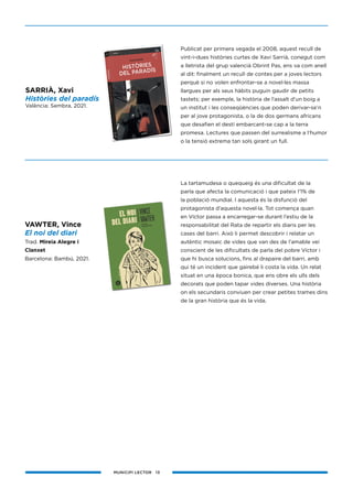 MUNICIPI LECTOR 13
Publicat per primera vegada el 2008, aquest recull de
vint-i-dues històries curtes de Xavi Sarrià, conegut com
a lletrista del grup valencià Obrint Pas, ens va com anell
al dit: finalment un recull de contes per a joves lectors
perquè si no volen enfrontar-se a novel·les massa
llargues per als seus hàbits puguin gaudir de petits
tastets; per exemple, la història de l’assalt d’un boig a
un institut i les conseqüències que poden derivar-se’n
per al jove protagonista, o la de dos germans africans
que desafien el destí embarcant-se cap a la terra
promesa. Lectures que passen del surrealisme a l’humor
o la tensió extrema tan sols girant un full.
La tartamudesa o quequeig és una dificultat de la
parla que afecta la comunicació i que pateix l’1% de
la població mundial. I aquesta és la disfunció del
protagonista d’aquesta novel·la. Tot comença quan
en Víctor passa a encarregar-se durant l’estiu de la
responsabilitat del Rata de repartir els diaris per les
cases del barri. Això li permet descobrir i relatar un
autèntic mosaic de vides que van des de l’amable veí
conscient de les dificultats de parla del pobre Víctor i
que hi busca solucions, fins al drapaire del barri, amb
qui té un incident que gairebé li costa la vida. Un relat
situat en una època bonica, que ens obre els ulls dels
decorats que poden tapar vides diverses. Una història
on els secundaris conviuen per crear petites trames dins
de la gran història que és la vida.
SARRIÀ, Xavi
Històries del paradís
València: Sembra, 2021.
VAWTER, Vince
El noi del diari
Trad. Mireia Alegre i
Clanxet
Barcelona: Bambú, 2021.
 