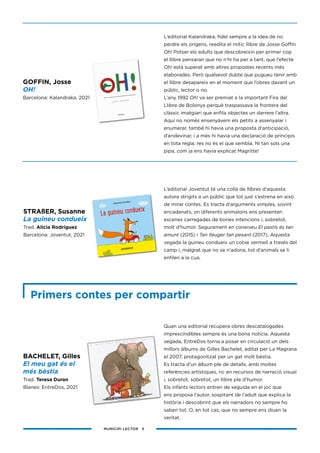 MUNICIPI LECTOR 3
Quan una editorial recupera obres descatalogades
imprescindibles sempre és una bona notícia. Aquesta
vegada, EntreDos torna a posar en circulació un dels
millors àlbums de Gilles Bachelet, editat per La Magrana
el 2007, protagonitzat per un gat molt bèstia.
Es tracta d’un àlbum ple de detalls, amb moltes
referències artístiques, ric en recursos de narració visual
i, sobretot, sobretot, un llibre ple d’humor.
Els infants lectors entren de seguida en el joc que
ens proposa l’autor, sospitant de l’adult que explica la
història i descobrint que els narradors no sempre ho
saben tot. O, en tot cas, que no sempre ens diuen la
veritat.
STRAßER, Susanne
La guineu condueix
Trad. Alicia Rodríguez
Barcelona: Joventut, 2021
BACHELET, Gilles
El meu gat és el
més bèstia
Trad. Teresa Duran
Blanes: EntreDos, 2021
Primers contes per compartir
GOFFIN, Josse
OH!
Barcelona: Kalandraka, 2021
L’editorial Kalandraka, fidel sempre a la idea de no
perdre els orígens, reedita el mític llibre de Josse Goffin
Oh! Potser els adults que descobreixin per primer cop
el llibre pensaran que no n’hi ha per a tant, que l’efecte
Oh! està superat amb altres propostes recents més
elaborades. Però qualsevol dubte que pugueu tenir amb
el llibre desapareix en el moment que l’obres davant un
públic, lector o no.
L’any 1992 Oh! va ser premiat a la important Fira del
Llibre de Bolonya perquè traspassava la frontera del
clàssic imatgiari que enfila objectes un darrere l’altra.
Aquí no només ensenyàvem els petits a assenyalar i
enumerar, també hi havia una proposta d’anticipació,
d’endevinar, i a més hi havia una declaració de principis
en tota regla: res no és el que sembla. Ni tan sols una
pipa, com ja ens havia explicat Magritte!
L’editorial Joventut té una colla de llibres d’aquesta
autora dirigits a un públic que tot just s’estrena en això
de mirar contes. Es tracta d’arguments simples, sovint
encadenats, on diferents animalons ens presenten
escenes carregades de bones intencions i, sobretot,
molt d’humor. Segurament en coneixeu El pastís és tan
amunt (2015) i Tan lleuger tan pesant (2017). Aquesta
vegada la guineu condueix un cotxe vermell a través del
camp i, malgrat que no se n’adona, tot d’animals se li
enfilen a la cua.
 