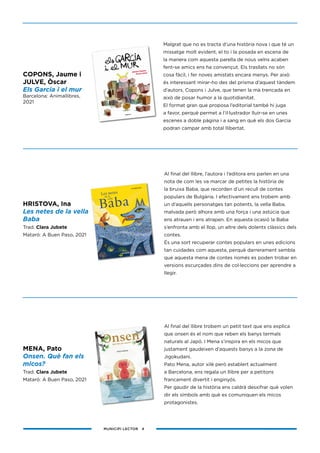 MUNICIPI LECTOR 4
HRISTOVA, Ina
Les netes de la vella
Baba
Trad. Clara Jubete
Mataró: A Buen Paso, 2021
COPONS, Jaume i
JULVE, Òscar
Els Garcia i el mur
Barcelona: Animallibres,
2021
Malgrat que no es tracta d’una història nova i que té un
missatge molt evident, el to i la posada en escena de
la manera com aquesta parella de nous veïns acaben
fent-se amics ens ha convençut. Els trasllats no són
cosa fàcil, i fer noves amistats encara menys. Per això
és interessant mirar-ho des del prisma d’aquest tàndem
d’autors, Copons i Julve, que tenen la mà trencada en
això de posar humor a la quotidianitat.
El format gran que proposa l’editorial també hi juga
a favor, perquè permet a l’il·lustrador lluir-se en unes
escenes a doble pàgina i a sang en què els dos Garcia
podran campar amb total llibertat.
Al final del llibre, l’autora i l’editora ens parlen en una
nota de com les va marcar de petites la història de
la bruixa Baba, que recorden d’un recull de contes
populars de Bulgària. I efectivament ens trobem amb
un d’aquells personatges tan potents, la vella Baba,
malvada però alhora amb una força i una astúcia que
ens atrauen i ens atrapen. En aquesta ocasió la Baba
s’enfronta amb el llop, un altre dels dolents clàssics dels
contes.
És una sort recuperar contes populars en unes edicions
tan cuidades com aquesta, perquè darrerament sembla
que aquesta mena de contes només es poden trobar en
versions escurçades dins de col·leccions per aprendre a
llegir.
Al final del llibre trobem un petit text que ens explica
que onsen és el nom que reben els banys termals
naturals al Japó. I Mena s’inspira en els micos que
justament gaudeixen d’aquests banys a la zona de
Jigokudani.
Pato Mena, autor xilè però establert actualment
a Barcelona, ens regala un llibre per a petitons
francament divertit i enginyós.
Per gaudir de la història ens caldrà desxifrar què volen
dir els símbols amb què es comuniquen els micos
protagonistes.
MENA, Pato
Onsen. Què fan els
micos?
Trad. Clara Jubete
Mataró: A Buen Paso, 2021
 