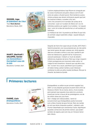 MUNICIPI LECTOR 5
FARRÉ, Lluís
Endrapallibres
Barcelona: Cruïlla, 2021
MOORE, Inga
El bibliobús de l’Ant
Trad. Maria Bertran
Barcelona: Baula, 2021
L’autora angloaustraliana Inga Moore és coneguda per
les seves il·lustracions de grans clàssics com El vent
entre els salzes o El jardí secret. Però també és autora
d’obres pròpies que deixen entreveure aquest gust per
les històries d’abans, cuinades a foc lent.
L’Ant s’ha convertit en el narrador de contes de la
comunitat, i quan se li acaben els llibres se’n va a la
biblioteca pública per agafar-ne en préstec. I en aquest
anar i venir té la idea de transformar un vell autobús en
bibliobús.
La mediació de l’ant i la presència de llibres fa que tots
els animals vulguin aprendre a llegir, i aquest desig és
imparable.
MARTÍ, Meritxell i
SALOMÓ, Xavier
La meravellosa i
horripilant casa de
la iaia
Barcelona: Combel, 2021
Després de l’èxit d’Un sopar de por (Cruïlla, 2017) Martí i
Salomó presenten una nova proposta per als més petits
que tenen ganes de jugar a passar por. Amb aquesta
idea ens conviden a entrar a una casa i perdre’ns per
totes les habitacions, gaudint de les il·lustracions,
aixecant pestanyes i trobant un munt de detalls i
referències al gènere de terror. Però que ningú s’espanti:
l’infant protagonista ens transmet molta calma i el
viatge té més d’aventura i diversió que cap altra cosa.
Tot i no tenir res a veure, aprofitant que es publica
al mateix temps, potser també us pot interessar
combinar-lo amb una altra novetat de Baula: Mira per la
finestra!, de Katerina Gorelik.
Primeres lectures
Endrapallibres va editar-se per primera vegada l’any
2001 i un any després guanyava el premi Serra d’Or de
literatura infantil. No es tracta, doncs, d’una novetat,
però pensem que aquesta nova edició és una bona
ocasió per tornar a treure de les prestatgeries una de
les millors obres de Lluís Farré.
Text i imatge són indissociables, i tenim el
convenciment que Endrapallibres podria funcionar
com a llibre il·lustrat de gran format. Però, bé, també
és cert que obres d’aquesta qualitat i, sobretot, amb
l’humor desenfadat que caracteritza l’autor, dignifiquen
aquestes col·leccions de primers lectors, que poden
semblar de segona, però són clau en l’itinerari lector
dels infants.
 