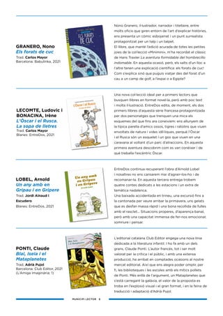 MUNICIPI LECTOR 6
Nono Granero, il·lustrador, narrador i titellaire, entre
molts oficis que giren entorn de l’art d’explicar històries,
ens presenta un còmic esbojarrat i un punt surrealista
protagonitzat per un talp i un talpet.
El llibre, que manté l’edició acurada de totes les petites
joies de la col·lecció «Minimini», m’ha recordat el clàssic
de Hans Traxler La aventura formidable del hombrecillo
indomable. En aquesta ocasió, però, els salts d’un lloc a
l’altre tenen una explicació científica: els forats de cuc!
Com s’explica sinó que puguis viatjar des del forat d’un
cau a un camp de golf, a l’espai o a Egipte?
Una nova col·lecció ideal per a primers lectors que
busquen llibres en format novel·la, però amb poc text
i molta il·lustració. EntreDos edita, de moment, els dos
primers llibres d’aquesta sèrie francesa protagonitzada
per dos personatges que trenquen una mica els
esquemes del que fins ara coneixíem: ens allunyem de
la típica parella d’amics ossos, tigres i ratolins que viuen
envoltats de natura i vides idíl·liques, perquè l’Òscar
i el Rusca són un esquelet i un gos que viuen en una
caravana al voltant d’un parc d’atraccions. En aquesta
primera aventura descobrim com es van conèixer i de
què treballa l’excèntric Òscar.
EntreDos continua recuperant l’obra d’Arnold Lobel
i nosaltres no ens cansarem mai d’agrair-los-ho i de
recomanar-la. En aquesta tercera entrega trobem
quatre contes dedicats a les estacions i un extra de
temàtica nadalenca.
Una baixada accidentada en trineu, una excursió fins a
la cantonada per veure arribar la primavera, uns gelats
que es desfan massa ràpid i una bona recollida de fulles
amb el rasclet... Situacions properes, d’aparença banal,
però amb una capacitat immensa de fer-nos emocionar,
somriure i pensar.
L’editorial catalana Club Editor engega una nova línia
dedicada a la literatura infantil. I ho fa amb un dels
grans, Claude Ponti. L’autor francès, tot i ser molt
valorat per la crítica i el públic, i amb una extensa
producció, ha arribat en comptades ocasions al nostre
mercat editorial. Així que ens alegra poder omplir, per
fi, les biblioteques i les escoles amb els mítics pollets
de Ponti. Més enllà de l’argument, un Mataplanetes que
s’està carregant la galàxia, el valor de la proposta es
troba en l’explosió visual i el gran format, i en la feina de
traducció i adaptació d’Adrià Pujol.
GRANERO, Nono
Els forats de cuc
Trad. Carlos Mayor
Barcelona: Babulinka, 2021
PONTI, Claude
Blai, Iseia i el
Mataplanetes
Trad. Adrià Pujol
Barcelona: Club Editor, 2021
(L’Amiga Imaginària; 1)
LECOMTE, Ludovic i
BONACINA, Irène
L’Òscar i el Rusca.
La sopa de lletres
Trad. Carlos Mayor
Blanes: EntreDos, 2021
LOBEL, Arnold
Un any amb en
Gripau i en Gripere
Trad. Jordi Ainaud i
Escudero
Blanes: EntreDos, 2021
 