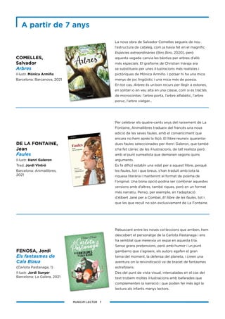 MUNICIPI LECTOR 7
La nova obra de Salvador Comelles segueix de nou
l’estructura de catàleg, com ja havia fet en el magnífic
Espècies extraordinàries (Biro Biro, 2020), però
aquesta vegada canvia les bèsties per arbres d’allò
més especials. El grafisme de Christian Inaraja ara
se substitueix per unes il·lustracions més realistes i
pictòriques de Mónica Armiño. I potser hi ha una mica
menys de joc lingüístic i una mica més de poesia.
En tot cas, Arbres és un bon recurs per llegir a estones,
en solitari o en veu alta en una classe, com si es tractés
de microcontes: l’arbre porta, l’arbre alfabètic, l’arbre
poruc, l’arbre viatger...
Per celebrar els quatre-cents anys del naixement de La
Fontaine, Animallibres tradueix del francès una nova
edició de les seves faules, amb el convenciment que
encara no hem après la lliçó. El llibre reuneix quaranta-
dues faules seleccionades per Henri Galeron, que també
s’ha fet càrrec de les il·lustracions, de tall realista però
amb el punt surrealista que demanen segons quins
arguments.
Es fa difícil establir una edat per a aquest llibre, perquè
les faules, tot i que breus, s’han traduït amb tota la
riquesa literària i mantenint el format de poema de
l’original. Una bona opció podria ser combinar aquestes
versions amb d’altres, també riques, però en un format
més narratiu. Penso, per exemple, en l’adaptació
d’Albert Jané per a Combel, El llibre de les faules, tot i
que les que recull no són exclusivament de La Fontaine.
COMELLES,
Salvador
Arbres
Il·lustr. Mónica Armiño
Barcelona: Barcanova, 2021
DE LA FONTAINE,
Jean
Faules
Il·lustr. Henri Galeron
Trad. Jordi Vintró
Barcelona: Animallibres,
2021
Rebuscant entre les noves col·leccions que arriben, hem
descobert el personatge de la Carlota Pastanaga i ens
ha semblat que mereixia un espai en aquesta tria.
Sense grans pretensions, però amb humor i un punt
gamberro que s’agraeix, els autors agafen el gran
tema del moment, la defensa del planeta, i creen una
aventura on la reivindicació va de bracet de fantasmes
estrafolaris.
Des del punt de vista visual, intercalades en el cos del
text trobem moltes il·lustracions amb bafarades que
complementen la narració i que poden fer més àgil la
lectura als infants menys lectors.
FENOSA, Jordi
Els fantasmes de
Cala Blaua
(Carlota Pastanaga; 1)
Il·lustr. Jordi Sunyer
Barcelona: La Galera, 2021
A partir de 7 anys
 