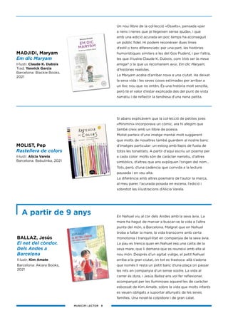 MUNICIPI LECTOR 8
Un nou llibre de la col·lecció «Ossets», pensada «per
a nens i nenes que ja llegeixen sense ajuda», i que
amb una edició acurada en poc temps ha aconseguit
un públic fidel. Hi podem reconèixer dues línies
d’estil o tons diferenciats: per una part, les històries
humorístiques similars a les del Gos Pudent, i per l’altra,
les que il·lustra Claude K. Dubois, com Vols ser la meva
amiga? o la que us recomanem avui, Em dic Maryam,
d’històries realistes.
La Maryam acaba d’arribar nova a una ciutat. Ha deixat
la seva vida i les seves coses estimades per arribar a
un lloc nou que no entén. És una història molt senzilla,
però té el valor d’estar explicada des del punt de vista
narratiu i de reflectir la tendresa d’una nena petita.
Si abans explicàvem que la col·lecció de petites joies
«Minimini» incorporava un còmic, ara hi afegim que
també creix amb un llibre de poesia.
Molist parteix d’una imatge mental molt suggerent
que molts de nosaltres també guardem al nostre banc
d’imatges particular: un estoig amb llapis de fusta de
totes les tonalitats. A partir d’aquí escriu un poema per
a cada color: molts són de caràcter narratiu, d’altres
simbòlics, d’altres que ens expliquen l’origen del nom...
Tots, però, d’una cadència que convida a la lectura
pausada i en veu alta.
La diferència amb altres poemaris de l’autor la marca,
al meu parer, l’acurada posada en escena, l’edició i
sobretot les il·lustracions d’Alicia Varela.
En Nahuel viu al cor dels Andes amb la seva àvia. La
mare ha hagut de marxar a buscar-se la vida a l’altra
punta del món, a Barcelona. Malgrat que en Nahuel
troba a faltar la mare, la vida transcorre amb certa
monotonia i tranquil·litat en companyia de la seva àvia.
La pau es trenca quan en Nahuel rep una carta de la
seva mare, que li demana que es reuneixi amb ella al
nou món. Després d’un agitat viatge, el petit Nahuel
arriba a la gran ciutat, on tot es trastoca: allà s’adona
que només li resta un petit banc d’una plaça on passar
les nits en companyia d’un sense sostre. La vida al
carrer és dura, i Jesús Ballaz ens vol fer reflexionar,
acompanyat per les lluminoses aquarel·les de caràcter
esbossat de Kim Amate, sobre la vida que molts infants
es veuen obligats a suportar allunyats de les seves
famílies. Una novel·la colpidora i de gran calat.
MADJIDI, Maryam
Em dic Maryam
Il·lustr. Claude K. Dubois
Trad. Yannick Garcia
Barcelona: Blackie Books,
2021
A partir de 9 anys
MOLIST, Pep
Rastellera de colors
Il·lustr. Alicia Varela
Barcelona: Babulinka, 2021
BALLAZ, Jesús
El net del còndor.
Dels Andes a
Barcelona
Il·lustr. Kim Amate
Barcelona: Akiara Books,
2021
 