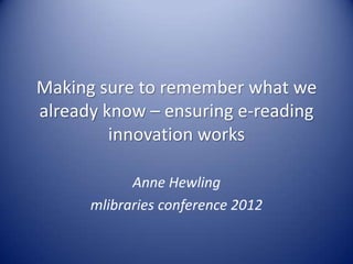 Making sure to remember what we
already know – ensuring e-reading
         innovation works

            Anne Hewling
      mlibraries conference 2012
 