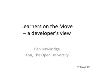 Learners on the Move – a developer’s view Ben Hawkridge KMi, The Open University 7 th  March 2011 