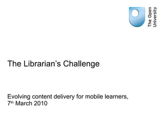 The Librarian’s Challenge Evolving content delivery for mobile learners, 7 th  March 2010 