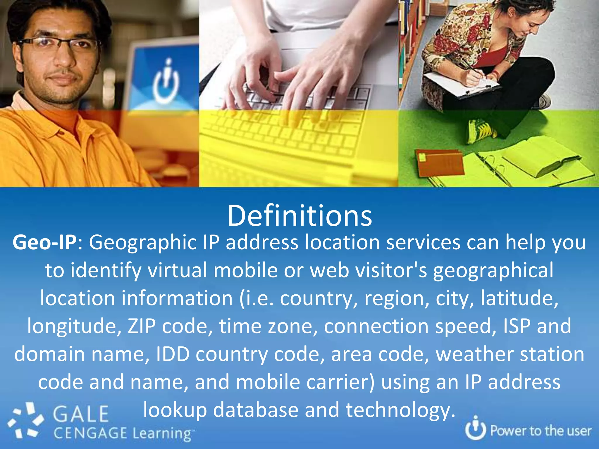 DefinitionsGeo-IP: Geographic IP address location services can help you to identify virtual mobile or web visitor's geographical location information (i.e. country, region, city, latitude, longitude, ZIP code, time zone, connection speed, ISP and domain name, IDD country code, area code, weather station code and name, and mobile carrier) using an IP address lookup database and technology.
