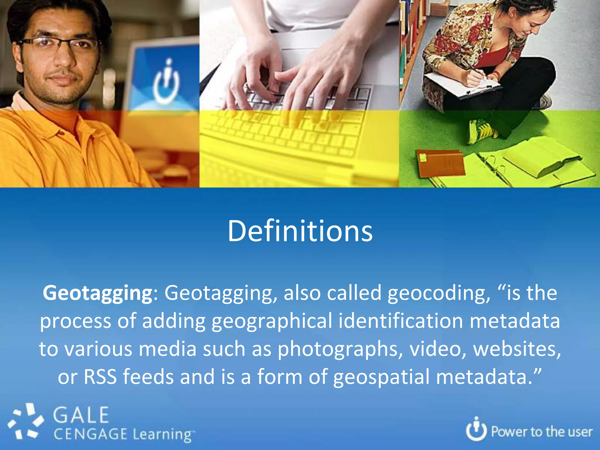 DefinitionsGeotagging: Geotagging, also called geocoding, “is the process of adding geographical identification metadata to various media such as photographs, video, websites, or RSS feeds and is a form of geospatial metadata.”