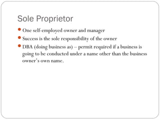 Sole Proprietor
One self-employed owner and manager
Success is the sole responsibility of the owner
DBA (doing business as) – permit required if a business is
  going to be conducted under a name other than the business
  owner’s own name.
 