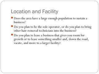 Location and Facility
Does the area have a large enough population to sustain a
 business?
Do you plan to be the sole operator, or do you plan to bring
 other hair-removal technicians into the business?
Do you plan to lease a business that gives you room for
 growth or to lease something smaller and, down the road,
 vacate, and more to a larger facility?
 