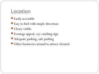 Location
Easily accessible
Easy to find with simple directions
Cleary visible
Frontage appeal, eye-catching sign
Adequate parking, safe parking
Other businesses around to attract clientele
 