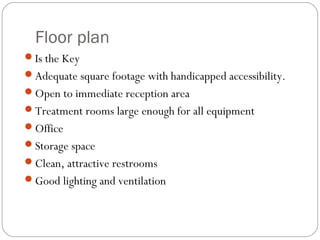 Floor plan
Is the Key
Adequate square footage with handicapped accessibility.
Open to immediate reception area
Treatment rooms large enough for all equipment
Office
Storage space
Clean, attractive restrooms
Good lighting and ventilation
 