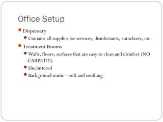 Office Setup
Dispensary
  Contains all supplies for services, disinfectants, autoclaves, etc.
Treatment Rooms
  Walls, floors, surfaces that are easy to clean and disinfect (NO
   CARPET!!!)
  Uncluttered
  Background music – soft and soothing
 