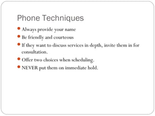 Phone Techniques
Always provide your name
Be friendly and courteous
If they want to discuss services in depth, invite them in for
 consultation.
Offer two choices when scheduling.
NEVER put them on immediate hold.
 