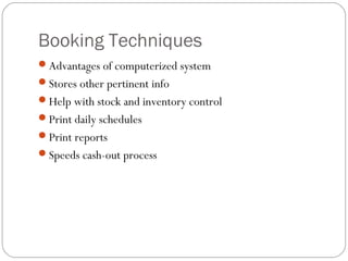 Booking Techniques
Advantages of computerized system
Stores other pertinent info
Help with stock and inventory control
Print daily schedules
Print reports
Speeds cash-out process
 