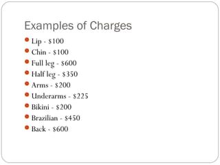Examples of Charges
Lip - $100
Chin - $100
Full leg - $600
Half leg - $350
Arms - $200
Underarms - $225
Bikini - $200
Brazilian - $450
Back - $600
 