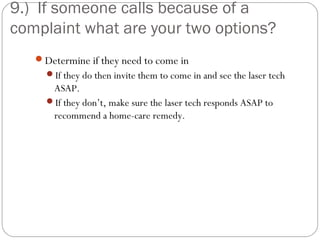 9.) If someone calls because of a
complaint what are your two options?
   Determine if they need to come in
     If they do then invite them to come in and see the laser tech
      ASAP.
     If they don’t, make sure the laser tech responds ASAP to
      recommend a home-care remedy.
 