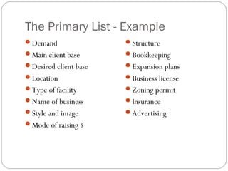 The Primary List - Example
Demand                Structure
Main client base      Bookkeeping
Desired client base   Expansion plans
Location              Business license
Type of facility      Zoning permit
Name of business      Insurance
Style and image       Advertising
Mode of raising $
 
