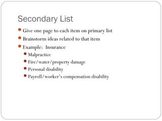Secondary List
Give one page to each item on primary list
Brainstorm ideas related to that item
Example: Insurance
  Malpractice
  Fire/water/property damage
  Personal disability
  Payroll/worker’s compensation disability
 